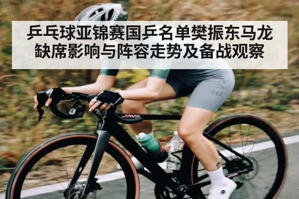 乒乓球亚锦赛国乒名单樊振东马龙缺席影响与阵容走势及备战观察