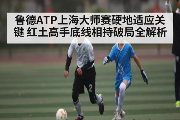 鲁德ATP上海大师赛硬地适应关键 红土高手底线相持破局全解析 - HTH