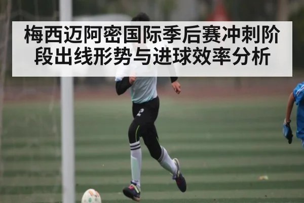 梅西迈阿密国际季后赛冲刺阶段出线形势与进球效率分析