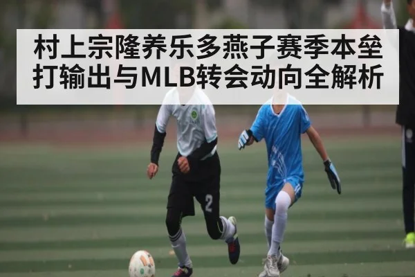 村上宗隆养乐多燕子赛季本垒打输出与MLB转会动向全解析